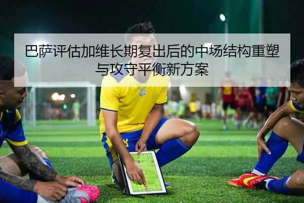 巴萨评估加维长期复出后的中场结构重塑与攻守平衡新方案