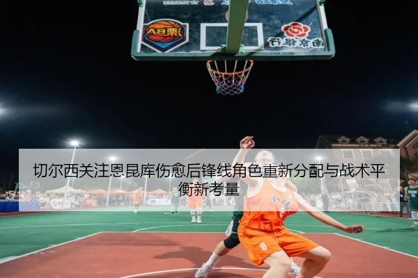 切尔西关注恩昆库伤愈后锋线角色重新分配与战术平衡新考量（kaiyun）