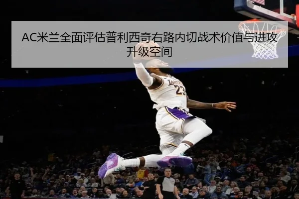 AC米兰全面评估普利西奇右路内切战术价值与进攻升级空间