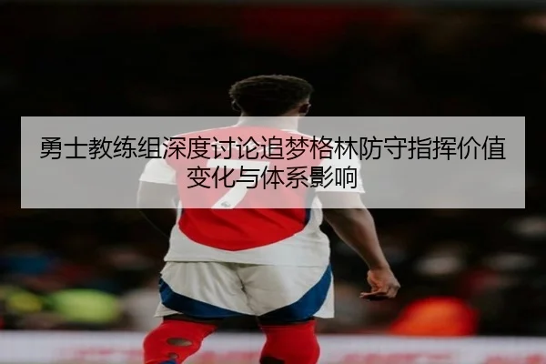 勇士教练组深度讨论追梦格林防守指挥价值变化与体系影响