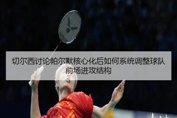 切尔西讨论帕尔默核心化后如何系统调整球队前场进攻结构（kaiyun）