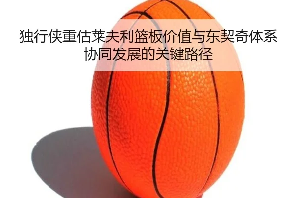 独行侠重估莱夫利篮板价值与东契奇体系协同发展的关键路径