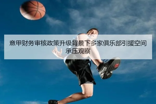意甲财务审核政策升级背景下多家俱乐部引援空间承压观察（kaiyun）