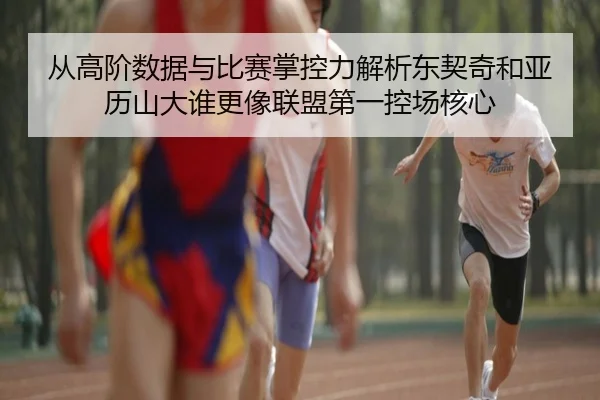 从高阶数据与比赛掌控力解析东契奇和亚历山大谁更像联盟第一控场核心（kaiyun）